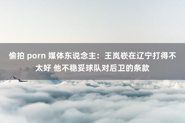 偷拍 porn 媒体东说念主：王岚嵚在辽宁打得不太好 他不稳妥球队对后卫的条款