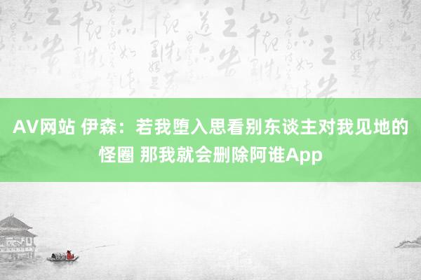 AV网站 伊森：若我堕入思看别东谈主对我见地的怪圈 那我就会删除阿谁App