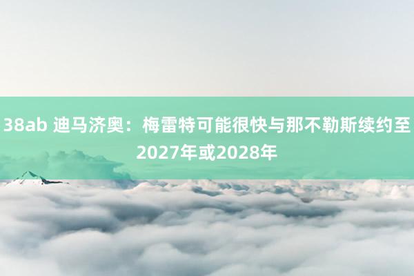 38ab 迪马济奥：梅雷特可能很快与那不勒斯续约至2027年或2028年