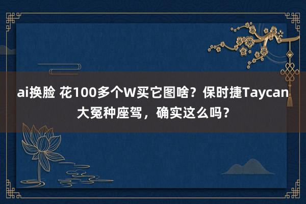 ai换脸 花100多个W买它图啥？保时捷Taycan大冤种座驾，确实这么吗？