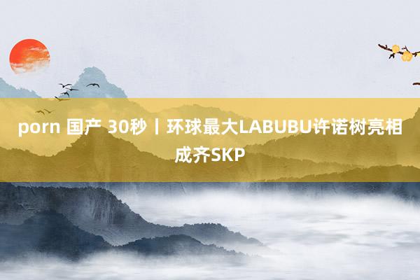 porn 国产 30秒丨环球最大LABUBU许诺树亮相成齐SKP