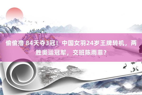 偷偷撸 84天夺3冠！中国女羽24岁王牌转机，两胜奥运冠军，交班陈雨菲？