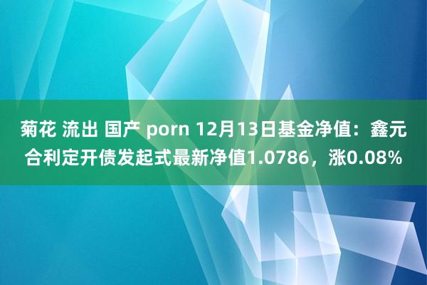 菊花 流出 国产 porn 12月13日基金净值：鑫元合利定开债发起式最新净值1.0786，涨0.08%