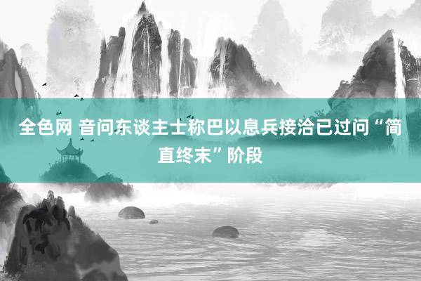 全色网 音问东谈主士称巴以息兵接洽已过问“简直终末”阶段