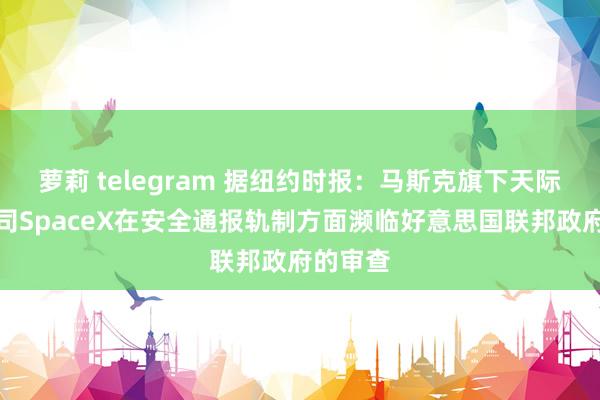 萝莉 telegram 据纽约时报：马斯克旗下天际探索公司SpaceX在安全通报轨制方面濒临好意思国联邦政府的审查