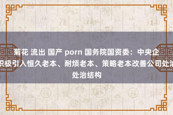 菊花 流出 国产 porn 国务院国资委：中央企业要积极引入恒久老本、耐烦老本、策略老本改善公司处治结构