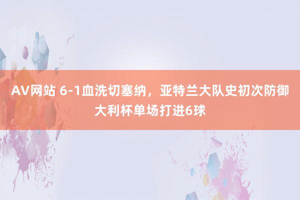 AV网站 6-1血洗切塞纳，亚特兰大队史初次防御大利杯单场打进6球