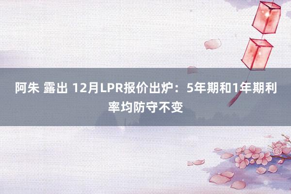 阿朱 露出 12月LPR报价出炉：5年期和1年期利率均防守不变