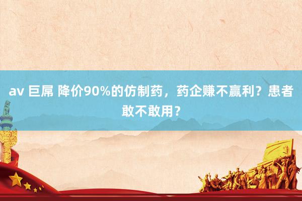 av 巨屌 降价90%的仿制药，药企赚不赢利？患者敢不敢用？