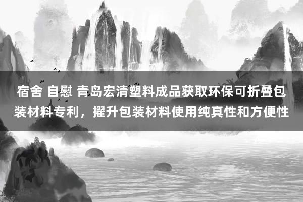 宿舍 自慰 青岛宏清塑料成品获取环保可折叠包装材料专利，擢升包装材料使用纯真性和方便性