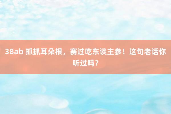 38ab 抓抓耳朵根，赛过吃东谈主参！这句老话你听过吗？