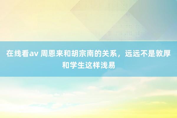 在线看av 周恩来和胡宗南的关系，远远不是敦厚和学生这样浅易