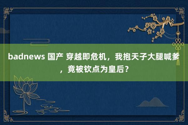 badnews 国产 穿越即危机，我抱天子大腿喊爹，竟被钦点为皇后？