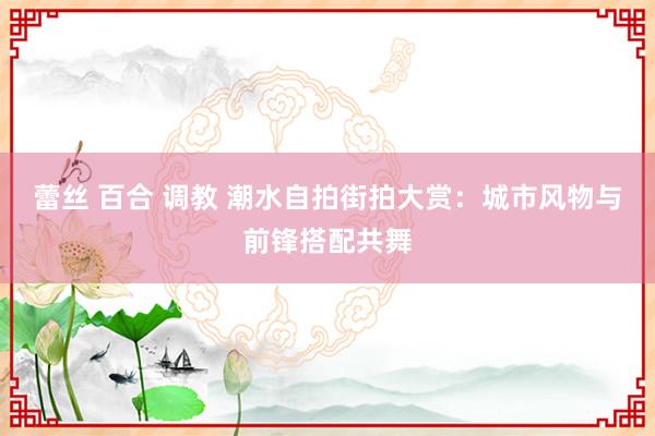 蕾丝 百合 调教 潮水自拍街拍大赏：城市风物与前锋搭配共舞