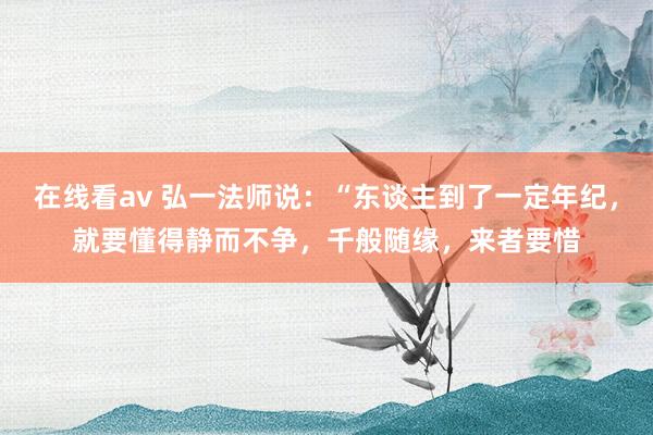 在线看av 弘一法师说：“东谈主到了一定年纪，就要懂得静而不争，千般随缘，来者要惜