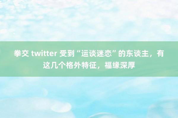 拳交 twitter 受到“运谈迷恋”的东谈主，有这几个格外特征，福缘深厚