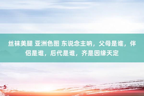 丝袜美腿 亚洲色图 东说念主呐，父母是谁，伴侣是谁，后代是谁，齐是因缘天定