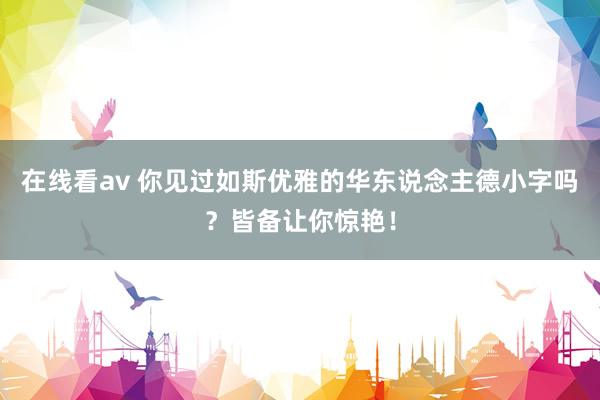 在线看av 你见过如斯优雅的华东说念主德小字吗？皆备让你惊艳！