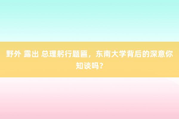 野外 露出 总理躬行题匾，东南大学背后的深意你知谈吗？