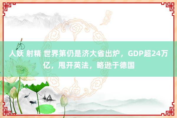 人妖 射精 世界第仍是济大省出炉，GDP超24万亿，甩开英法，略逊于德国