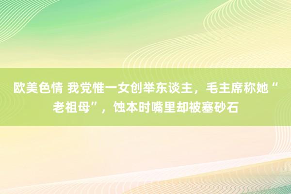 欧美色情 我党惟一女创举东谈主，毛主席称她“老祖母”，蚀本时嘴里却被塞砂石