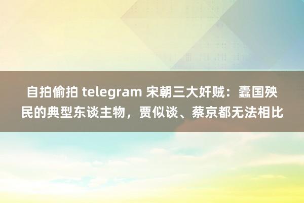 自拍偷拍 telegram 宋朝三大奸贼：蠹国殃民的典型东谈主物，贾似谈、蔡京都无法相比