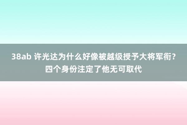 38ab 许光达为什么好像被越级授予大将军衔？四个身份注定了他无可取代