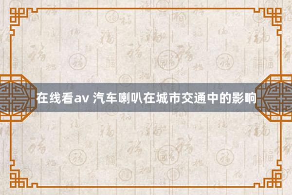 在线看av 汽车喇叭在城市交通中的影响