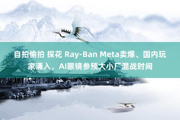 自拍偷拍 探花 Ray-Ban Meta卖爆、国内玩家涌入，AI眼镜参预大小厂混战时间