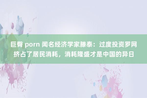 巨臀 porn 闻名经济学家滕泰：过度投资罗网挤占了居民消耗，消耗隆盛才是中国的异日