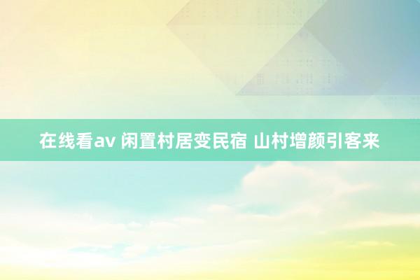 在线看av 闲置村居变民宿 山村增颜引客来