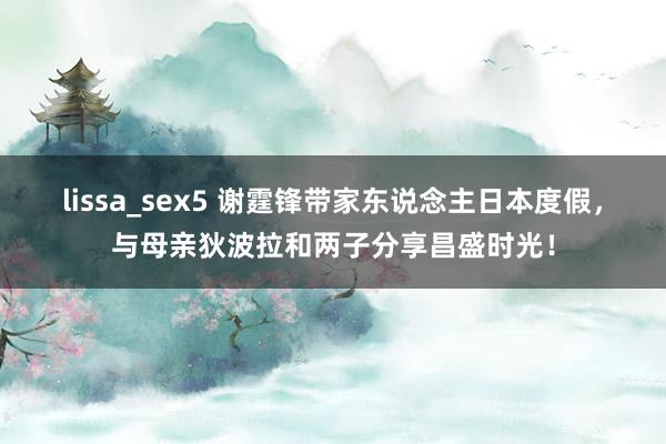 lissa_sex5 谢霆锋带家东说念主日本度假，与母亲狄波拉和两子分享昌盛时光！