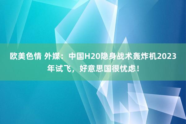 欧美色情 外媒：中国H20隐身战术轰炸机2023年试飞，好意思国很忧虑！