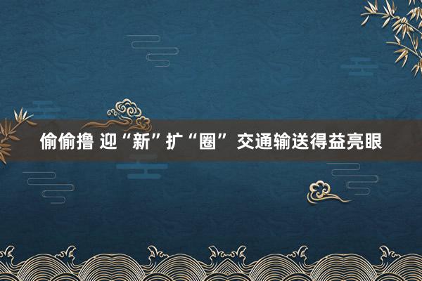 偷偷撸 迎“新”扩“圈” 交通输送得益亮眼