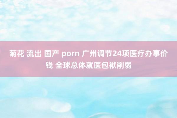 菊花 流出 国产 porn 广州调节24项医疗办事价钱 全球总体就医包袱削弱