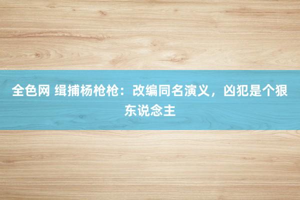 全色网 缉捕杨枪枪：改编同名演义，凶犯是个狠东说念主