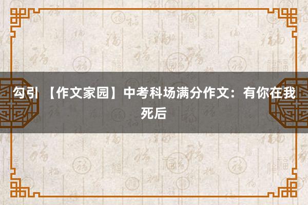 勾引 【作文家园】中考科场满分作文：有你在我死后