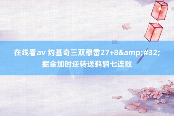 在线看av 约基奇三双穆雷27+8&#32;掘金加时逆转送鹈鹕七连败