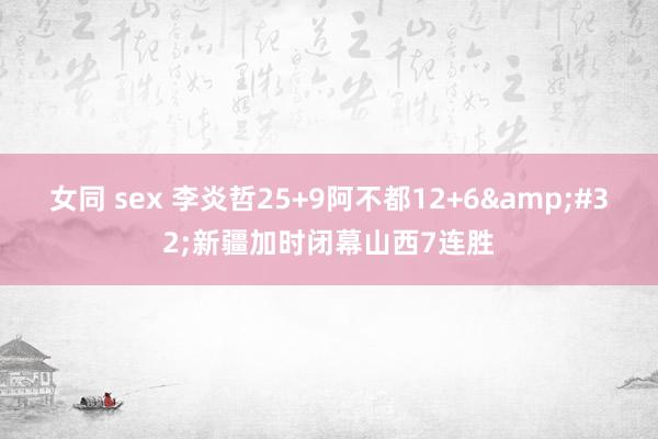 女同 sex 李炎哲25+9阿不都12+6&#32;新疆加时闭幕山西7连胜