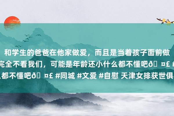 和学生的爸爸在他家做爱，而且是当着孩子面前做爱，太刺激了，孩子完全不看我们，可能是年龄还小什么都不懂吧🤣 #同城 #文爱 #自慰 天津女排获世俱杯亚军