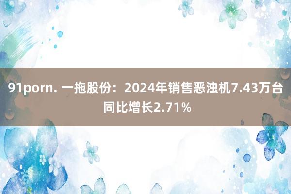 91porn. 一拖股份：2024年销售恶浊机7.43万台 同比增长2.71%