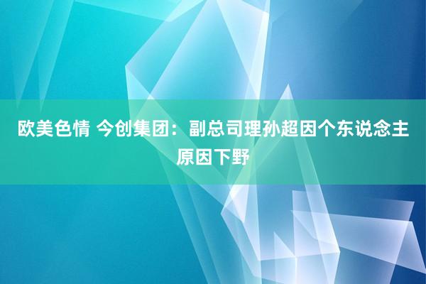 欧美色情 今创集团：副总司理孙超因个东说念主原因下野