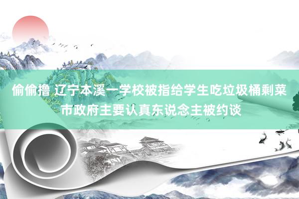 偷偷撸 辽宁本溪一学校被指给学生吃垃圾桶剩菜 市政府主要认真东说念主被约谈