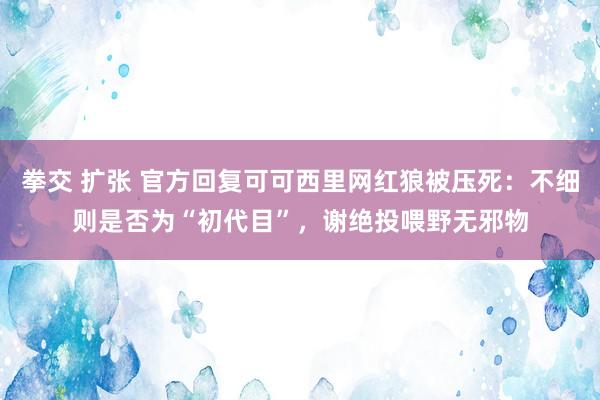 拳交 扩张 官方回复可可西里网红狼被压死：不细则是否为“初代目”，谢绝投喂野无邪物