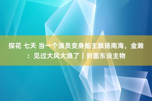 探花 七天 当一个演员变身船主飘扬南海，金瀚：见过大风大浪了｜封面东谈主物