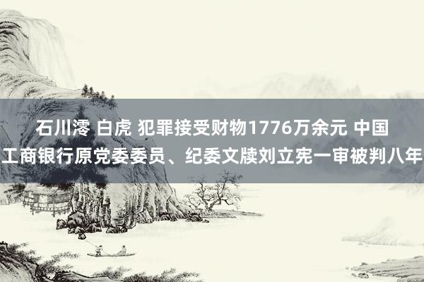 石川澪 白虎 犯罪接受财物1776万余元 中国工商银行原党委委员、纪委文牍刘立宪一审被判八年