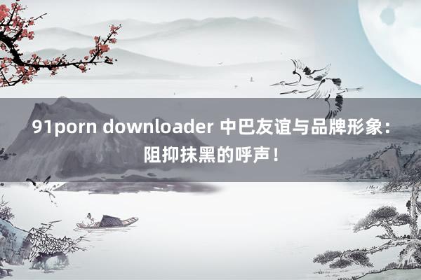 91porn downloader 中巴友谊与品牌形象：阻抑抹黑的呼声！