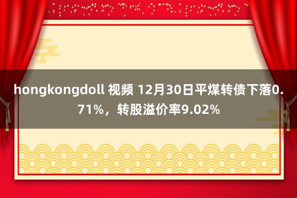 hongkongdoll 视频 12月30日平煤转债下落0.71%，转股溢价率9.02%