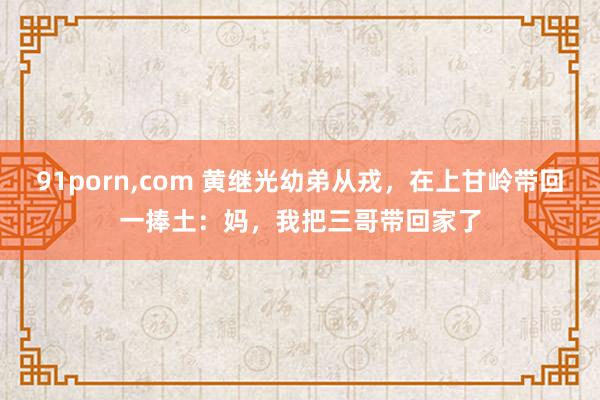 91porn，com 黄继光幼弟从戎，在上甘岭带回一捧土：妈，我把三哥带回家了