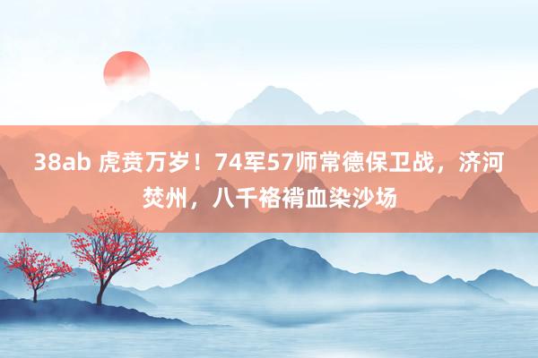 38ab 虎贲万岁！74军57师常德保卫战，济河焚州，八千袼褙血染沙场